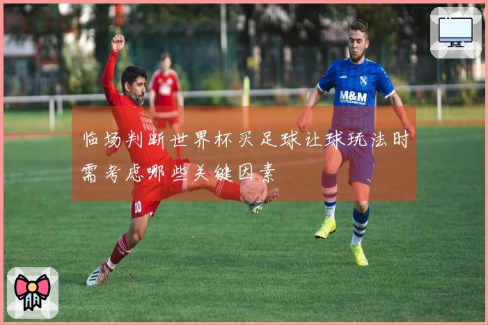 临场判断世界杯买足球让球玩法时需考虑哪些关键因素