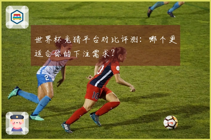 世界杯竞猜平台对比评测:哪个更适合你的下注需求?